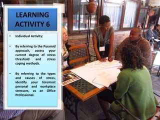 LEARNING
ACTIVITY 6
• Individual Activity:
• By referring to the Pyramid
approach, assess your
current degree of stress
threshold and stress
coping methods.
• By referring to the types
and causes of stress,
identify your foremost
personal and workplace
stressors, as an Office
Professional.
 