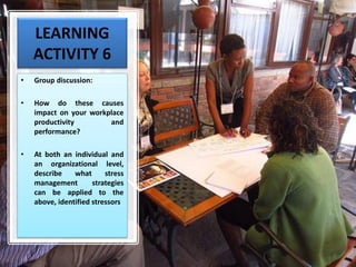 LEARNING
ACTIVITY 6
• Group discussion:
• How do these causes
impact on your workplace
productivity and
performance?
• At both an individual and
an organizational level,
describe what stress
management strategies
can be applied to the
above, identified stressors
 
