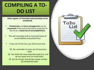 COMPILING A TO-
DO LIST
• Daily register of intended tasks/activities to be
completed.
• Productivity and time management can be
measured at the end of the day by using the To-
Do List as a check-list of accomplishment.
• This will invariably lead to improved levels of
accountability and productivity.
• If you use To-Do Lists, you will ensure that:
❑ You remember to carry out all necessary
tasks
❑ You tackle the most important jobs first, and
do not waste time on trivial tasks.
❑ You do not get stressed by a large number
of unimportant jobs.
 