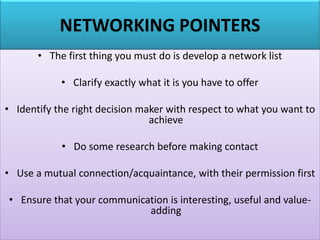 NETWORKING POINTERS
• The first thing you must do is develop a network list
• Clarify exactly what it is you have to offer
• Identify the right decision maker with respect to what you want to
achieve
• Do some research before making contact
• Use a mutual connection/acquaintance, with their permission first
• Ensure that your communication is interesting, useful and value-
adding
 