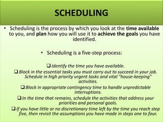 SCHEDULING
• Scheduling is the process by which you look at the time available
to you, and plan how you will use it to achieve the goals you have
identified.
• Scheduling is a five-step process:
❑Identify the time you have available.
❑Block in the essential tasks you must carry out to succeed in your job.
Schedule in high priority urgent tasks and vital "house-keeping"
activities.
❑Block in appropriate contingency time to handle unpredictable
interruptions.
❑In the time that remains, schedule the activities that address your
priorities and personal goals.
❑If you have little or no discretionary time left by the time you reach step
five, then revisit the assumptions you have made in steps one to four.
 
