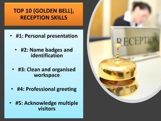 TOP 10 (GOLDEN BELL),
RECEPTION SKILLS
• #1: Personal presentation
• #2: Name badges and
identification
• #3: Clean and organised
workspace
• #4: Professional greeting
• #5: Acknowledge multiple
visitors
 