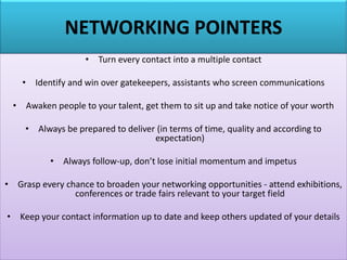 NETWORKING POINTERS
• Turn every contact into a multiple contact
• Identify and win over gatekeepers, assistants who screen communications
• Awaken people to your talent, get them to sit up and take notice of your worth
• Always be prepared to deliver (in terms of time, quality and according to
expectation)
• Always follow-up, don’t lose initial momentum and impetus
• Grasp every chance to broaden your networking opportunities - attend exhibitions,
conferences or trade fairs relevant to your target field
• Keep your contact information up to date and keep others updated of your details
 