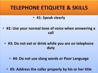 TELEPHONE ETIQUETE & SKILLS
• #1: Speak clearly
• #2: Use your normal tone of voice when answering a
call
• #3: Do not eat or drink while you are on telephone
duty
• #4: Do not use slang words or Poor Language
• #5: Address the caller properly by his or her title
 