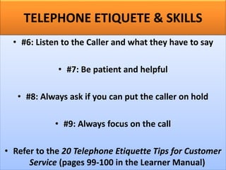 TELEPHONE ETIQUETE & SKILLS
• #6: Listen to the Caller and what they have to say
• #7: Be patient and helpful
• #8: Always ask if you can put the caller on hold
• #9: Always focus on the call
• Refer to the 20 Telephone Etiquette Tips for Customer
Service (pages 99-100 in the Learner Manual)
 