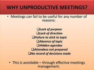 WHY UNPRODUCTIVE MEETINGS?
• Meetings can fail to be useful for any number of
reasons:
❑Lack of purpose
❑Lack of direction
❑Failure to stick to topic
❑Absence of topic
❑Hidden agendas
❑Attendees not prepared
❑No record of decisions made
• This is avoidable – through effective meetings
management.
 