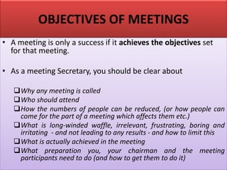 OBJECTIVES OF MEETINGS
• A meeting is only a success if it achieves the objectives set
for that meeting.
• As a meeting Secretary, you should be clear about
❑Why any meeting is called
❑Who should attend
❑How the numbers of people can be reduced, (or how people can
come for the part of a meeting which affects them etc.)
❑What is long-winded waffle, irrelevant, frustrating, boring and
irritating - and not leading to any results - and how to limit this
❑What is actually achieved in the meeting
❑What preparation you, your chairman and the meeting
participants need to do (and how to get them to do it)
 