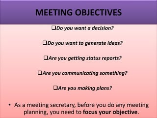 MEETING OBJECTIVES
❑Do you want a decision?
❑Do you want to generate ideas?
❑Are you getting status reports?
❑Are you communicating something?
❑Are you making plans?
• As a meeting secretary, before you do any meeting
planning, you need to focus your objective.
 