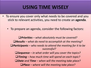 USING TIME WISELY
• To ensure you cover only what needs to be covered and you
stick to relevant activities, you need to create an agenda.
• To prepare an agenda, consider the following factors:
❑Priorities – what absolutely must be covered?
❑Results – what do need to accomplish at the meeting?
❑Participants – who needs to attend the meeting for it to be
successful?
❑Sequence – in what order will you cover the topics?
❑Timing – how much time will spend on each topic?
❑Date and Time – when will the meeting take place?
❑Place – where will the meeting take place?
 