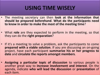 USING TIME WISELY
• The meeting secretary can then look at the information that
should be prepared beforehand. What do the participants need
to know in order to make the most of the meeting time?
• What role are they expected to perform in the meeting, so that
they can do the right preparation?
• If it's a meeting to solve a problem, ask the participants to come
prepared with a viable solution. If you are discussing an on-going
project, have each participant summarize his or her progress to
date and circulate the reports amongst members.
• Assigning a particular topic of discussion to various people is
another great way to increase involvement and interest. On the
agenda, indicate who will lead the discussion or presentation of
each item.
 