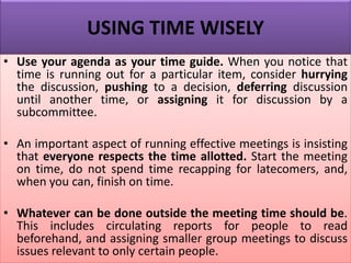USING TIME WISELY
• Use your agenda as your time guide. When you notice that
time is running out for a particular item, consider hurrying
the discussion, pushing to a decision, deferring discussion
until another time, or assigning it for discussion by a
subcommittee.
• An important aspect of running effective meetings is insisting
that everyone respects the time allotted. Start the meeting
on time, do not spend time recapping for latecomers, and,
when you can, finish on time.
• Whatever can be done outside the meeting time should be.
This includes circulating reports for people to read
beforehand, and assigning smaller group meetings to discuss
issues relevant to only certain people.
 