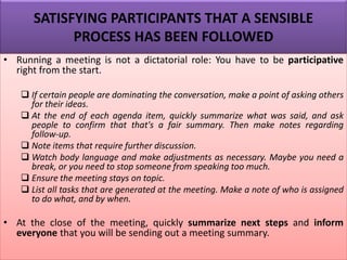 SATISFYING PARTICIPANTS THAT A SENSIBLE
PROCESS HAS BEEN FOLLOWED
• Running a meeting is not a dictatorial role: You have to be participative
right from the start.
❑ If certain people are dominating the conversation, make a point of asking others
for their ideas.
❑ At the end of each agenda item, quickly summarize what was said, and ask
people to confirm that that's a fair summary. Then make notes regarding
follow-up.
❑ Note items that require further discussion.
❑ Watch body language and make adjustments as necessary. Maybe you need a
break, or you need to stop someone from speaking too much.
❑ Ensure the meeting stays on topic.
❑ List all tasks that are generated at the meeting. Make a note of who is assigned
to do what, and by when.
• At the close of the meeting, quickly summarize next steps and inform
everyone that you will be sending out a meeting summary.
 