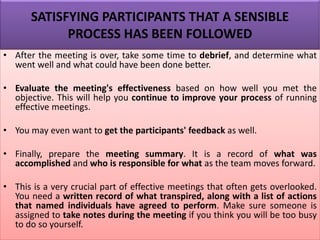 SATISFYING PARTICIPANTS THAT A SENSIBLE
PROCESS HAS BEEN FOLLOWED
• After the meeting is over, take some time to debrief, and determine what
went well and what could have been done better.
• Evaluate the meeting's effectiveness based on how well you met the
objective. This will help you continue to improve your process of running
effective meetings.
• You may even want to get the participants' feedback as well.
• Finally, prepare the meeting summary. It is a record of what was
accomplished and who is responsible for what as the team moves forward.
• This is a very crucial part of effective meetings that often gets overlooked.
You need a written record of what transpired, along with a list of actions
that named individuals have agreed to perform. Make sure someone is
assigned to take notes during the meeting if you think you will be too busy
to do so yourself.
 