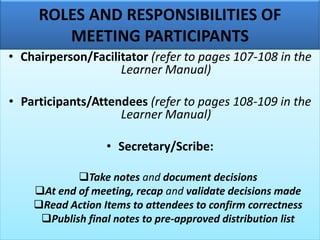 ROLES AND RESPONSIBILITIES OF
MEETING PARTICIPANTS
• Chairperson/Facilitator (refer to pages 107-108 in the
Learner Manual)
• Participants/Attendees (refer to pages 108-109 in the
Learner Manual)
• Secretary/Scribe:
❑Take notes and document decisions
❑At end of meeting, recap and validate decisions made
❑Read Action Items to attendees to confirm correctness
❑Publish final notes to pre-approved distribution list
 