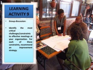 LEARNING
ACTIVITY 9
• Group discussion:
• Identify the most
critical
challenges/constraints
to effective meetings at
your organization. For
each of these
constraints, recommend
an improvement
strategy.
 