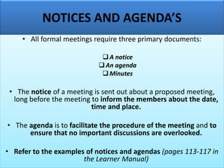 NOTICES AND AGENDA’S
• All formal meetings require three primary documents:
❑A notice
❑An agenda
❑Minutes
• The notice of a meeting is sent out about a proposed meeting,
long before the meeting to inform the members about the date,
time and place.
• The agenda is to facilitate the procedure of the meeting and to
ensure that no important discussions are overlooked.
• Refer to the examples of notices and agendas (pages 113-117 in
the Learner Manual)
 