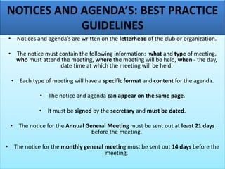 NOTICES AND AGENDA’S: BEST PRACTICE
GUIDELINES
• Notices and agenda’s are written on the letterhead of the club or organization.
• The notice must contain the following information: what and type of meeting,
who must attend the meeting, where the meeting will be held, when - the day,
date time at which the meeting will be held.
• Each type of meeting will have a specific format and content for the agenda.
• The notice and agenda can appear on the same page.
• It must be signed by the secretary and must be dated.
• The notice for the Annual General Meeting must be sent out at least 21 days
before the meeting.
• The notice for the monthly general meeting must be sent out 14 days before the
meeting.
 