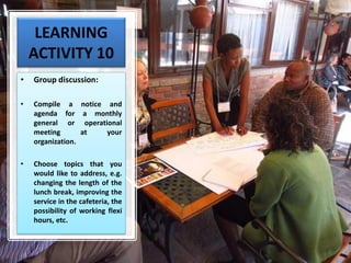 LEARNING
ACTIVITY 10
• Group discussion:
• Compile a notice and
agenda for a monthly
general or operational
meeting at your
organization.
• Choose topics that you
would like to address, e.g.
changing the length of the
lunch break, improving the
service in the cafeteria, the
possibility of working flexi
hours, etc.
 