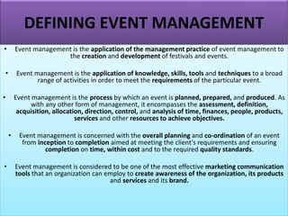 DEFINING EVENT MANAGEMENT
• Event management is the application of the management practice of event management to
the creation and development of festivals and events.
• Event management is the application of knowledge, skills, tools and techniques to a broad
range of activities in order to meet the requirements of the particular event.
• Event management is the process by which an event is planned, prepared, and produced. As
with any other form of management, it encompasses the assessment, definition,
acquisition, allocation, direction, control, and analysis of time, finances, people, products,
services and other resources to achieve objectives.
• Event management is concerned with the overall planning and co-ordination of an event
from inception to completion aimed at meeting the client's requirements and ensuring
completion on time, within cost and to the required quality standards.
• Event management is considered to be one of the most effective marketing communication
tools that an organization can employ to create awareness of the organization, its products
and services and its brand.
 