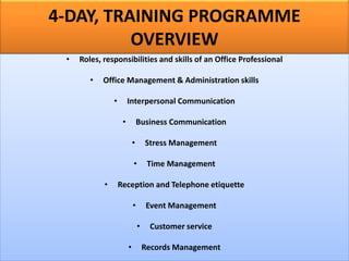 4-DAY, TRAINING PROGRAMME
OVERVIEW
• Roles, responsibilities and skills of an Office Professional
• Office Management & Administration skills
• Interpersonal Communication
• Business Communication
• Stress Management
• Time Management
• Reception and Telephone etiquette
• Event Management
• Customer service
• Records Management
 