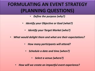 FORMULATING AN EVENT STRATEGY
(PLANNING QUESTIONS)
• Define the purpose (why?)
• Identify your Objective or Goal (what?)
• Identify your Target Market (who?)
• What would delight them and what are their expectations?
• How many participants will attend?
• Schedule a date and time (when?)
• Select a venue (where?)
• How will we create an impactful event experience?
 