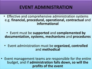 EVENT ADMINISTRATION
• Effective and comprehensive administration systems
e.g. financial, procedural, operational, contractual and
informational
• Event must be supported and complemented by
documentation, systems, mechanisms and procedures
• Event administration must be organized, controlled
and methodical
• Event management teams are responsible for the entire
budget, and if administration falls down, so will the
profits of the event
 