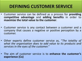 DEFINING CUSTOMER SERVICE
• Customer service can be defined as a process for providing
competitive advantage and adding benefits in order to
maximize the total value to the customer.
• Customer service is any contact between a customer and a
company that causes a negative or positive perception by a
customer.
• Other experts define customer service as, “The totality of
what the organisation does to add value to its products and
services in the eyes of the customer.”
• The aim of customer service is to enhance the customer’s
experience (Cx)
 