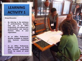 LEARNING
ACTIVITY 1
Group Discussion:
• By referring to the attributes
of professionalism, describe
how you, as an Office
Professional, can enhance your
professionalism and improve
business ethics in your
organization.
• As an Office Professional,
develop strategies to improve
your business networking
skills.
• As an Office Professional,
develop strategies to build
your personal, professional
brand, by means of social
media.
 