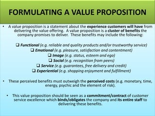 FORMULATING A VALUE PROPOSITION
• A value proposition is a statement about the experience customers will have from
delivering the value offering. A value proposition is a cluster of benefits the
company promises to deliver. These benefits may include the following:
❑ Functional (e.g. reliable and quality products and/or trustworthy service)
❑ Emotional (e.g. pleasure, satisfaction and contentment)
❑ Image (e.g. status, esteem and ego)
❑ Social (e.g. recognition from peers)
❑ Service (e.g. guarantees, free delivery and credit)
❑ Experiential (e.g. shopping enjoyment and fulfillment)
• These perceived benefits must outweigh the perceived costs (e.g. monetary, time,
energy, psychic and the element of risk).
• This value proposition should be seen as a commitment/contract of customer
service excellence which binds/obligates the company and its entire staff to
delivering these benefits.
 