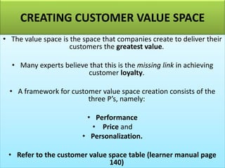 CREATING CUSTOMER VALUE SPACE
• The value space is the space that companies create to deliver their
customers the greatest value.
• Many experts believe that this is the missing link in achieving
customer loyalty.
• A framework for customer value space creation consists of the
three P’s, namely:
• Performance
• Price and
• Personalization.
• Refer to the customer value space table (learner manual page
140)
 