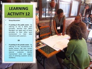 LEARNING
ACTIVITY 12
• Group discussion:
• If working in the public sector - By
referring to the 8 Batho Pele
principles, describe how Office
Managers can apply each of these
principles to their office work
environment in their daily
interactions with customers.
OR
• If working in the private sector - By
referring to the characteristics of
quality service, rate your current
level of service to both internal and
external customers. Identify
improvement areas and suggest
ways of achieving customer service
excellence.
 