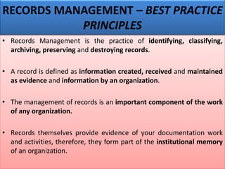• Records Management is the practice of identifying, classifying,
archiving, preserving and destroying records.
• A record is defined as information created, received and maintained
as evidence and information by an organization.
• The management of records is an important component of the work
of any organization.
• Records themselves provide evidence of your documentation work
and activities, therefore, they form part of the institutional memory
of an organization.
RECORDS MANAGEMENT – BEST PRACTICE
PRINCIPLES
 