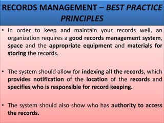 • In order to keep and maintain your records well, an
organization requires a good records management system,
space and the appropriate equipment and materials for
storing the records.
• The system should allow for indexing all the records, which
provides notification of the location of the records and
specifies who is responsible for record keeping.
• The system should also show who has authority to access
the records.
RECORDS MANAGEMENT – BEST PRACTICE
PRINCIPLES
 