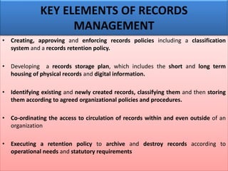 • Creating, approving and enforcing records policies including a classification
system and a records retention policy.
• Developing a records storage plan, which includes the short and long term
housing of physical records and digital information.
• Identifying existing and newly created records, classifying them and then storing
them according to agreed organizational policies and procedures.
• Co-ordinating the access to circulation of records within and even outside of an
organization
• Executing a retention policy to archive and destroy records according to
operational needs and statutory requirements
KEY ELEMENTS OF RECORDS
MANAGEMENT
 