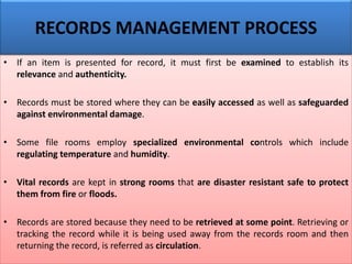 • If an item is presented for record, it must first be examined to establish its
relevance and authenticity.
• Records must be stored where they can be easily accessed as well as safeguarded
against environmental damage.
• Some file rooms employ specialized environmental controls which include
regulating temperature and humidity.
• Vital records are kept in strong rooms that are disaster resistant safe to protect
them from fire or floods.
• Records are stored because they need to be retrieved at some point. Retrieving or
tracking the record while it is being used away from the records room and then
returning the record, is referred as circulation.
RECORDS MANAGEMENT PROCESS
 