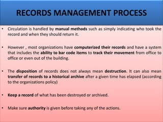 • Circulation is handled by manual methods such as simply indicating who took the
record and when they should return it.
• However , most organizations have computerized their records and have a system
that includes the ability to bar code items to track their movement from office to
office or even out of the building.
• The disposition of records does not always mean destruction. It can also mean
transfer of records to a historical archive after a given time has elapsed (according
to the organizations policy)
• Keep a record of what has been destroyed or archived.
• Make sure authority is given before taking any of the actions.
RECORDS MANAGEMENT PROCESS
 
