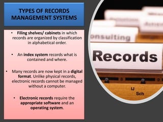 TYPES OF RECORDS
MANAGEMENT SYSTEMS
• Filing shelves/ cabinets in which
records are organized by classification
in alphabetical order.
• An index system records what is
contained and where.
• Many records are now kept in a digital
format. Unlike physical records,
electronic records cannot be managed
without a computer.
• Electronic records require the
appropriate software and an
operating system.
 