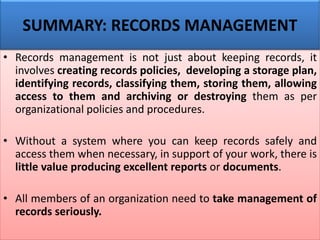 • Records management is not just about keeping records, it
involves creating records policies, developing a storage plan,
identifying records, classifying them, storing them, allowing
access to them and archiving or destroying them as per
organizational policies and procedures.
• Without a system where you can keep records safely and
access them when necessary, in support of your work, there is
little value producing excellent reports or documents.
• All members of an organization need to take management of
records seriously.
SUMMARY: RECORDS MANAGEMENT
 