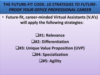THE FUTURE-FIT CODE: 10 STRATEGIES TO FUTURE-
PROOF YOUR OFFICE PROFESSIONAL CAREER
• Future-fit, career-minded Virtual Assistants (V.A’s)
will apply the following strategies:
❑#1: Relevance
❑#2: Differentiation
❑#3: Unique Value Proposition (UVP)
❑#4: Specialization
❑#5: Agility
 