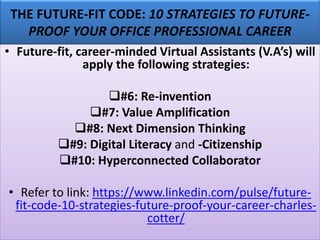 THE FUTURE-FIT CODE: 10 STRATEGIES TO FUTURE-
PROOF YOUR OFFICE PROFESSIONAL CAREER
• Future-fit, career-minded Virtual Assistants (V.A’s) will
apply the following strategies:
❑#6: Re-invention
❑#7: Value Amplification
❑#8: Next Dimension Thinking
❑#9: Digital Literacy and -Citizenship
❑#10: Hyperconnected Collaborator
• Refer to link: https://www.linkedin.com/pulse/future-
fit-code-10-strategies-future-proof-your-career-charles-
cotter/
 