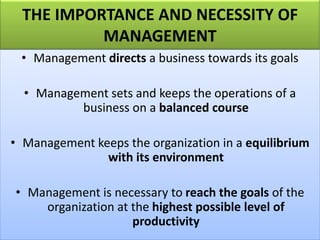 THE IMPORTANCE AND NECESSITY OF
MANAGEMENT
• Management directs a business towards its goals
• Management sets and keeps the operations of a
business on a balanced course
• Management keeps the organization in a equilibrium
with its environment
• Management is necessary to reach the goals of the
organization at the highest possible level of
productivity
 