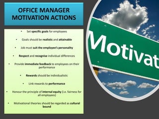 OFFICE MANAGER
MOTIVATION ACTIONS
• Set specific goals for employees
• Goals should be realistic and attainable
• Job must suit the employee’s personality
• Respect and recognise individual differences
• Provide immediate feedback to employees on their
performance
• Rewards should be individualistic
• Link rewards to performance
• Honour the principle of internal equity (i.e. fairness for
all employees)
• Motivational theories should be regarded as cultural
bound
 