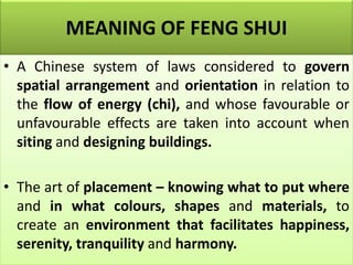 MEANING OF FENG SHUI
• A Chinese system of laws considered to govern
spatial arrangement and orientation in relation to
the flow of energy (chi), and whose favourable or
unfavourable effects are taken into account when
siting and designing buildings.
• The art of placement – knowing what to put where
and in what colours, shapes and materials, to
create an environment that facilitates happiness,
serenity, tranquility and harmony.
 