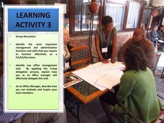 LEARNING
ACTIVITY 3
• Group discussion:
• Identify the most important
management and administrative
functions and skills that you require
to function effectively as a
P.A/EA/Secretary
• Identify one office management
task. By applying the 5-step
delegation process, explain how
you as an office manager will
effectively delegate this task.
• As an Office Manager, describe how
you can motivate and inspire your
team members.
 
