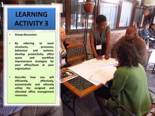 LEARNING
ACTIVITY 3
• Group discussion:
• By referring to team
structures, processes,
behaviour and systems,
develop productivity, office
space and workflow
improvement strategies for
your office/team at your
organization.
• Describe how you will
efficiently, effectively,
economically and ethically
utilize the assigned and
allocated office management
resources.
 