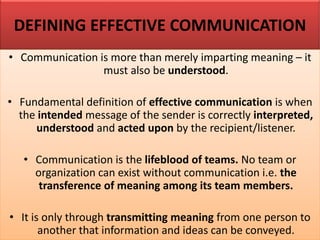 DEFINING EFFECTIVE COMMUNICATION
• Communication is more than merely imparting meaning – it
must also be understood.
• Fundamental definition of effective communication is when
the intended message of the sender is correctly interpreted,
understood and acted upon by the recipient/listener.
• Communication is the lifeblood of teams. No team or
organization can exist without communication i.e. the
transference of meaning among its team members.
• It is only through transmitting meaning from one person to
another that information and ideas can be conveyed.
 
