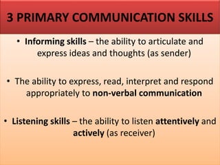 3 PRIMARY COMMUNICATION SKILLS
• Informing skills – the ability to articulate and
express ideas and thoughts (as sender)
• The ability to express, read, interpret and respond
appropriately to non-verbal communication
• Listening skills – the ability to listen attentively and
actively (as receiver)
 