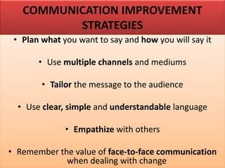 COMMUNICATION IMPROVEMENT
STRATEGIES
• Plan what you want to say and how you will say it
• Use multiple channels and mediums
• Tailor the message to the audience
• Use clear, simple and understandable language
• Empathize with others
• Remember the value of face-to-face communication
when dealing with change
 