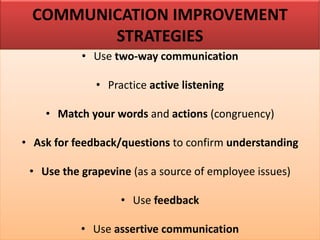 COMMUNICATION IMPROVEMENT
STRATEGIES
• Use two-way communication
• Practice active listening
• Match your words and actions (congruency)
• Ask for feedback/questions to confirm understanding
• Use the grapevine (as a source of employee issues)
• Use feedback
• Use assertive communication
 
