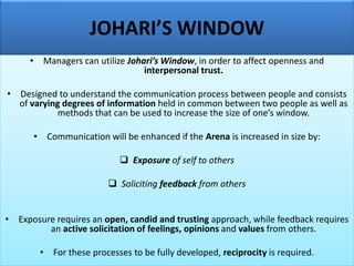 JOHARI’S WINDOW
• Managers can utilize Johari’s Window, in order to affect openness and
interpersonal trust.
• Designed to understand the communication process between people and consists
of varying degrees of information held in common between two people as well as
methods that can be used to increase the size of one’s window.
• Communication will be enhanced if the Arena is increased in size by:
❑ Exposure of self to others
❑ Soliciting feedback from others
• Exposure requires an open, candid and trusting approach, while feedback requires
an active solicitation of feelings, opinions and values from others.
• For these processes to be fully developed, reciprocity is required.
 
